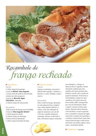 1212
_ Ingredientes
Farofa
1 colher (sopa) de manteiga
1 stick de MAGGI®
Meu Segredo
1 xícara (chá) de abóbora aferventada,
cortada em cubos pequenos
1 pacote de Biscoito Água
TOSTINES®
, triturado
2 colheres (sopa) de salsa picada
Rocambole
4 filés de peito de frango (cerca de 600g)
2 sticks de Meu Segredo MAGGI®
1 cebola pequena ralada
2 colheres (sopa) de manteiga
4 fatias de bacon defumado
1 colher (sopa) de farinha de trigo
frango recheado
Rocambole de
aves
_ Modo de preparo
Farofa
Aqueça a manteiga, acrescente o
MAGGI Meu Segredo, a abóbora, o
Biscoito e a salsa. Desligue o fogo e
reserve.
Rocambole
Abra os filés de frango, deixando-
os com espessura fina e tempere
com o Meu Segredo MAGGI e a
cebola. Corte um retângulo de
papel de alumínio (cerca de 40
x 30 cm) e espalhe metade da
manteiga. Arrume os filés lado a
lado, sem deixar espaço, formando
um retângulo, e coloque as
fatias de bacon. Espalhe a farofa
(tomando cuidado para não
espalhar até muito próximo das
bordas) e enrole com o auxílio do
papel de alumínio. Feche bem as
extremidades, coloque em uma
assadeira e leve para assar em
forno médio (180°), preaquecido,
por cerca de 30 minutos. Retire
o papel e retorne ao forno para
dourar. Quando estiver dourado,
corte em fatias e reserve aquecido.
Leve a assadeira à chama do fogão,
acrescente o restante da manteiga e
a farinha e misture bem. Junte uma
xícara (chá) de água e deixe ferver
até formar um molho espesso. Sirva
sobre o rocambole fatiado.
_ Rendimento: 5 porções
 