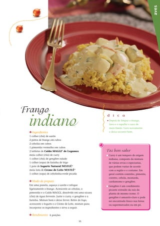 15
Faz bem saber
n Curry é um tempero de origem
indiana, composto da mistura
de várias ervas e especiarias,
que podem variar de acordo
com a região e o costume. Em
geral contém cominho, pimenta,
coentro, cebola, mostarda,
cardamomo e gengibre.
n Gengibre é um condimento
picante extraído da raíz da
planta de mesmo nome. O
gengibre é amarelo-claro e pode
ser encontrado fresco nas feiras
ou supermercados ou em pó.
indiano
Frango
aves
_ Ingredientes
1 colher (chá) de azeite
2 peitos de frango em cubos
2 cebolas em cubos
1 pimentão vermelho em cubos
2 tabletes de Caldo MAGGI®
de Legumes
meia colher (chá) de curry
1 colher (chá) de gengibre ralado
1 colher (sopa) de farinha de trigo
1 pote de Iogurte Natural NESTLÉ®
meia lata de Creme de Leite NESTLÉ®
1 colher (sopa) de cebolinha-verde picada
_ Modo de preparo
Em uma panela, aqueça o azeite e refogue
ligeiramente o frango. Acrescente as cebolas, o
pimentão e o Caldo MAGGI, dissolvido em uma xícara
(chá) de água fervente. Junte o curry, o gengibre e a
farinha. Misture bem e deixe ferver. Retire do fogo,
acrescente o Iogurte e o Creme de Leite, misture para
incorporar os ingredientes e sirva a seguir.
_ Rendimento: 6 porções
d i c a
_	Depois de limpar o frango,
lave-o e espalhe o suco de
meio limão. Lave novamente
e deixe escorrer bem.
 
