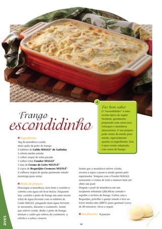 1616
_ Ingredientes
1kg de mandioca cozida
meio quilo de peito de frango
2 tabletes de Caldo MAGGI®
de Galinha
1 cebola média ralada
1 colher (sopa) de salsa picada
1 colher (chá) Fondor MAGGI®
1 lata de Creme de Leite NESTLÉ®
2 copos de Requeijão Cremoso NESTLÉ®
2 colheres (sopa) de queijo parmesão ralado
manteiga para untar
_ Modo de preparo
Descasque a mandioca, lave bem e cozinhe-a
coberta com água até ficar macia. Enquanto
isso, cozinhe o peito de frango em uma xícara
(chá) de água fervente com os tabletes de
Caldo MAGGI, pingando mais água fervente
se necessário, durante o cozimento. Assim
que estiver cozido, desfie o peito de frango,
misture o caldo que sobrou do cozimento, a
cebola e a salsa e reserve.
escondidinho
Frango
aves
Assim que a mandioca estiver cozida,
escorra a água e passe-a ainda quente pelo
espremedor. Tempere com o Fondor MAGGI,
acrescente o Creme de Leite e misture bem até
obter um purê.
Despeje o purê de mandioca em um
recipiente refratário (20x30cm) untado e
espalhe o recheio de frango. Cubra com o
Requeijão, polvilhe o queijo ralado e leve ao
forno médio-alto (200°C) para gratinar (cerca
de 20 minutos). Sirva a seguir.
_ Rendimento: 8 porções
Faz bem saber
O “escondidinho” é uma
receita típica da região
Nordeste, geralmente
preparado com carne-seca
(charque) e mandioca
(macaxeira). O seu preparo
pode variar de estado para
estado, especialmente
quanto os ingredientes. Esta
é uma versão adaptada,
com carne de frango.
 