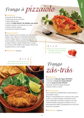 17
_ Ingredientes
meio quilo de filé de frango
1 colher (sopa) de suco de limão
1 colher (sopa) de óleo
1 tablete de Caldo MAGGI®
de Galinha com Azeite
3 tomates sem pele e sem sementes, em cubos
2 colheres (chá) de orégano
3 mussarelas de búfala em rodelas
_ Modo de preparo
Regue o frango com suco de limão. Em uma frigideira,
aqueça o óleo, adicione o Caldo MAGGI esfarelado
e doure o frango. Reserve-o, mantendo aquecido. Na
mesma frigideira, refogue ligeiramente o tomate com
o orégano. Misture o queijo, despeje sobre o frango e
leve ao forno médio (180°C), para derreter. Decore com
manjericão fresco e sirva a seguir.
_ Rendimento: 6 porções
_ Ingredientes
meio pacote de Biscoito Água TOSTINES®
1 envelope de Creme de Cebola MAGGI®
1 lata de Creme de Leite NESTLÉ®
meio quilo de peito de frango desossado
(cortado em filés ou cubos)
_ Modo de preparo
Bata os Biscoitos no liquidificador, transformando-os
em farinha e reserve.
Misture o Creme MAGGI com o Creme de Leite e passe
os filés ou os cubos de frango, envolvendo-os bem.
Passe cada pedaço no Biscoito e arrume-os em uma
assadeira forrada com papel de alumínio. Leve ao
forno médio-alto (200°C), preaquecido, por cerca de 45
minutos ou até dourar.
_ Rendimento: 8 porções
pizzaioloFrango à
zás-trás
Frango
aves
d i c a
_	Caso não encontre mussarela
de búfala, utilize cerca 150 g
de mussarela fatiada.
d i c a
_ Se desejar, polvilhe um pouco de
queijo ralado no momento de servir.
 
