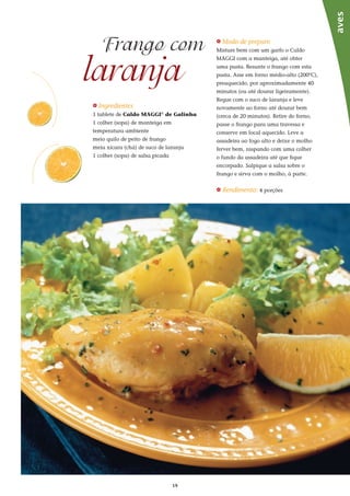 19
_ Ingredientes
1 tablete de Caldo MAGGI®
de Galinha
1 colher (sopa) de manteiga em
temperatura ambiente
meio quilo de peito de frango
meia xícara (chá) de suco de laranja
1 colher (sopa) de salsa picada
laranja
Frango com _ Modo de preparo
Misture bem com um garfo o Caldo
MAGGI com a manteiga, até obter
uma pasta. Besunte o frango com esta
pasta. Asse em forno médio-alto (200ºC),
preaquecido, por aproximadamente 40
minutos (ou até dourar ligeiramente).
Regue com o suco de laranja e leve
novamente ao forno até dourar bem
(cerca de 20 minutos). Retire do forno,
passe o frango para uma travessa e
conserve em local aquecido. Leve a
assadeira ao fogo alto e deixe o molho
ferver bem, raspando com uma colher
o fundo da assadeira até que fique
encorpado. Salpique a salsa sobre o
frango e sirva com o molho, à parte.
_ Rendimento: 4 porções
aves
 