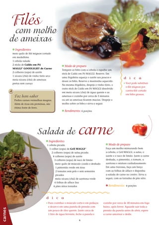 66
_ Ingredientes
meio quilo de filé mignon cortado
em medalhões
1 cebola ralada
2 sticks de Caldo em Pó
MAGGI®
GOODLIGHT de Carne
2 colheres (sopa) de azeite
1 xícara (chá) de vinho tinto seco
meia xícara (chá) de ameixas
pretas sem caroço
carnes
Filés
com molho
_ Ingredientes
1 cebola picada
1 colher (sopa) de Gril MAGGI®
2 colheres (sopa) de salsa picada
4 colheres (sopa) de azeite
3 colheres (sopa) de suco de limão
meio quilo de músculo cozido e desfiado
1 pimentão verde em tiras
2 tomates sem pele e sem sementes
picados
meia xícara (chá) de azeitona verde
6 folhas de alface lisa
4 pães sírios torrados
carneSalada de
de ameixas
_ Modo de preparo
Tempere os bifes com a cebola e espalhe um
stick de Caldo em Pó MAGGI. Reserve. Em
uma frigideira aqueça o azeite aos poucos e
doure os bifes. Reserve e mantenha aquecido.
Na mesma frigideira, despeje o vinho tinto, o
outro stick de Caldo em Pó MAGGI dissolvido
em meia xícara (chá) de água quente e as
ameixas e cozinhe por cerca de 5 minutos
ou até as ameixas ficarem macias. Despeje o
molho sobre os bifes e sirva a seguir.
_ Rendimento: 4 porções
d i c a
_	Você pode substituir
o filé mignon por
contra-filé cortado
em bifes grossos.
_ Modo de preparo
Faça um molho misturando bem
a cebola, o Gril MAGGI, a salsa, o
azeite e o suco de limão. Junte a carne
desfiada, o pimentão, o tomate, a
azeitona e misture cuidadosamente.
Em uma travessa, faça um berço
com as folhas de alface e disponha
a salada de carne no centro. Sirva a
seguir, com as torradas de pão sírio.
_ Rendimento: 4 porções
d i c a
_ Para cozinhar o músculo corte-o em pedaços
e doure-o em uma panela de pressão com
um pouco de óleo quente. Junte cerca de
1 litro de água fervente, feche a panela e
cozinhe por cerca de 30 minutos em fogo
baixo, após ferver. Aguarde sair toda a
pressão da panela antes de abrir, espere
a carne amornar e desfie.
Faz bem saber
Prefira carnes vermelhas magras.
Além de ricas em proteínas, são
ótima fonte de ferro.
 