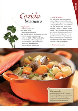 7
_ Ingredientes
2 colheres (sopa) de óleo
meia cebola picada
2 dentes de alho amassados
meio quilo de braço ou acém, cortado em cubos
2 colheres (sopa) de farinha de trigo
2 tabletes de Caldo MAGGI®
de Costela
4 batatas médias, cortada em pedaços
2 cenouras médias, cortada em pedaços
1 xícara (chá) de vagem picada
2 colheres (sopa) de salsa picada
_ Modo de preparo
Em uma panela de pressão, aqueça o
óleo e refogue a cebola e o alho. Junte
os cubos de carne passados pela farinha
de trigo e deixe dourar. Junte os tabletes
de Caldo MAGGI, meio litro de água
fervente, a batata e a cenoura. Feche a
panela e deixe cozinhar em fogo baixo,
por cerca de 10 minutos, após fervura.
Retire a panela do fogo, espere sair a
pressão e acrescente a vagem picada.
Deixe cozinhar por cerca de 30 minutos
ou até apurar o caldo. Retire do fogo e
adicione a salsa. Sirva a seguir.
_ Rendimento: 6 porções
carnes
Cozido
brasileiro
Faz bem saber
Nutritivo, o cozido é uma receita
ideal para o inverno, época em
que nosso organismo pede mais
energia para manter-se aquecido.
Faz bem saber
Bastante nutritivo, devido à presença
da carne e dos legumes, o cozido é uma
receita ideal para o inverno, época
em que nosso organismo pede mais
energia para manter-se aquecido.
 