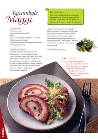 88
as fatias de presunto por cima. Espalhe o
purê de batatas e as azeitonas. Enrole como
rocambole e coloque-o em uma assadeira
grande (26 x 38 cm) untada. Espalhe
pedaços de manteiga por cima e leve ao
forno médio (180ºC) preaquecido, por cerca
de 40 minutos, ou até que o rocambole
esteja dourado.
_ Rendimento: 5 porções
_ Ingredientes
4 batatas médias
meio quilo de carne moída
1 ovo
1 envelope de Creme MAGGI®
de Cebola
100g de presunto fatiado
2 colheres (sopa) de azeitonas pretas, picadas
manteiga para untar
_ Modo de preparo
Cozinhe as batatas até ficarem macias.
Enquanto isso, em uma tigela, misture a
carne, o ovo e o Creme MAGGI até obter uma
massa firme. Reserve. Retire as batatas do
fogo, descasque-as e passe-as ainda quentes
por um espremedor. Reserve. Abra a massa de
carne moída em cima de um filme plástico
para uso culinário, em forma de
um retângulo. Disponha
carnes
Maggi
Rocambole
d i c a
_ Utilize esta base de carne e
Creme de Cebola MAGGI®
(não
precisa usar ovo) para preparar
almôndegas, hambúrgueres,
kibes, pois além do sabor
delicioso, consegue-se uma
liga perfeita.
Faz bem saber
Para uma refeição completa, acompanhe
esta receita com uma salada de hortaliças
variadas e assim você terá a combinação
balanceada de todos os grupos de alimentos.
 