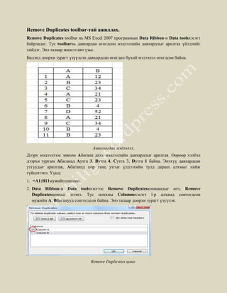 Remove Duplicates toolbar-тай ажиллах.
Remove Duplicates toolbar нь MS Excel 2007 программын Data Ribbon-н Data toolsхэсэгт
байрладаг. Tyc toolbarнь давхардан өгөгдсөн мэдээллийн давхардлыг арилгах үйлдлийг
хийдэг. Энэ талаар жишээ авч үзье.
Бидэнд доорхи зурагт үзүүлсэн давхардсан өгөгдөл бүхий мэдээлэл өгөгдсөн байна.




                                Ашиглагдах мэдээлэл.
Дээрх мэдээллээс зөвхөн Aбагана дахь мэдээллийн давхардлыг арилгая. Өөрөөр хэлбэл
дээрхи зургын Aбаганад Aутга 3, Bутга 4, Cутга 3, Dутга 1 байна. Энэхүү давхардсан
утгуудыг арилгаж, Aбаганад цор ганц утгыг үлдээхийн тулд дараах алхмыг хийж
гүйцэтгэнэ. Үүнд:
1. =А1:В11мужийгсонгоно.
2. Data Ribbon-н Data toolsхэсгээс Remove Duplicatesкоммандыг өгч, Remove
   Duplicatesцонхыг нээнэ. Tyc цонхны Columnsхэсэгт l-p алхамд сонгогдсон
   мужийн A, Bбаганууд сонгогдсон байна. Энэ талаар доорхи зурагт үзүүлэв.




                               Remove Duplicates цонх.
 