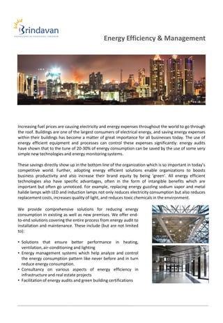 Energy Efficiency & Management




Increasing fuel prices are causing electricity and energy expenses throughout the world to go through
the roof. Buildings are one of the largest consumers of electrical energy, and saving energy expenses
within their buildings has become a matter of great importance for all businesses today. The use of
energy efficient equipment and processes can control these expenses significantly: energy audits
have shown that to the tune of 20-30% of energy consumption can be saved by the use of some very
simple new technologies and energy monitoring systems.

These savings directly show up in the bottom line of the organization which is so important in today’s
competitive world. Further, adopting energy efficient solutions enable organizations to boosts
business productivity and also increase their brand equity by being ‘green’. All energy efficient
technologies also have specific advantages, often in the form of intangible benefits which are
important but often go unnoticed. For example, replacing energy guzzling sodium vapor and metal
halide lamps with LED and induction lamps not only reduces electricity consumption but also reduces
replacement costs, increases quality of light, and reduces toxic chemicals in the environment.

We provide comprehensive solutions for reducing energy
consumption in existing as well as new premises. We offer end-
to-end solutions covering the entire process from energy audit to
installation and maintenance. These include (but are not limited
to):

• Solutions that ensure better performance in heating,
  ventilation, air-conditioning and lighting
• Energy management systems which help analyze and control
  the energy consumption pattern like never before and in turn
  reduce energy consumption.
• Consultancy on various aspects of energy efficiency in
  infrastructure and real estate projects
• Facilitation of energy audits and green building certifications
 
