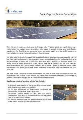 Solar Captive Power Generation




With the recent advancements in solar technology, solar PV power plants are rapidly becoming a
viable option for captive power generation. Solar power is already serving as a cost-effective
replacement for diesel in areas where grid power and diesel supply is erratic, and is expected to
eventually become an attractive alternative to the grid supply.

The rising price of diesel is increasing the operational costs of diesel generators and causing them to
lose their traditional popularity. In many cases, issues such as lack of regular availability of diesel as
well as pilferage of diesel add to difficulties associated with it and further dissuade people from
relying on diesel based solutions for power backup. Solar PV technologies, on the other hand are
witnessing reducing costs and increasing reliability. As the payback period for investing in solar power
is continues to go down, captive solar power generation is becoming economically more and more
attractive.

We have strong capabilities in solar technologies and offer a wide range of innovative and cost
effective solutions for solar PV installations. We take pride in helping early adopters of solar power to
not only save on their energy costs, but also benefit the environment.

We offer our clients a ‘complete solution’ that includes

• An in-depth understanding of the various different solar power
  and related control systems technologies
• Up to date information on Government regulations and
  incentives for captive solar power generation
• Customized system design to best suit the specific
  requirement, along with an analysis of capital and operational
  costs of different design options
• Installation, commissioning and maintenance of captive solar
  power plants: both off-gird and grid-interactive
 