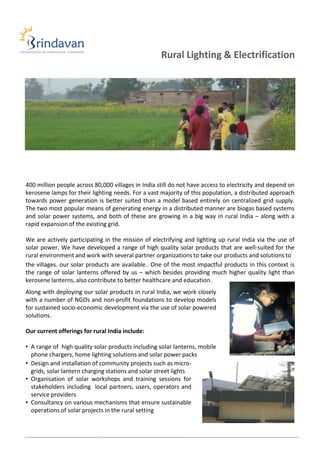 Rural Lighting & Electrification




400 million people across 80,000 villages in India still do not have access to electricity and depend on
kerosene lamps for their lighting needs. For a vast majority of this population, a distributed approach
towards power generation is better suited than a model based entirely on centralized grid supply.
The two most popular means of generating energy in a distributed manner are biogas based systems
and solar power systems, and both of these are growing in a big way in rural India – along with a
rapid expansion of the existing grid.

We are actively participating in the mission of electrifying and lighting up rural India via the use of
solar power. We have developed a range of high quality solar products that are well-suited for the
rural environment and work with several partner organizations to take our products and solutions to
the villages. our solar products are available.. One of the most impactful products in this context is
the range of solar lanterns offered by us – which besides providing much higher quality light than
kerosene lanterns, also contribute to better healthcare and education.
Along with deploying our solar products in rural India, we work closely
with a number of NGOs and non-profit foundations to develop models
for sustained socio-economic development via the use of solar powered
solutions.

Our current offerings for rural India include:

• A range of high quality solar products including solar lanterns, mobile
  phone chargers, home lighting solutions and solar power packs
• Design and installation of community projects such as micro-
  grids, solar lantern charging stations and solar street lights
• Organisation of solar workshops and training sessions for
  stakeholders including local partners, users, operators and
  service providers
• Consultancy on various mechanisms that ensure sustainable
  operations of solar projects in the rural setting
 