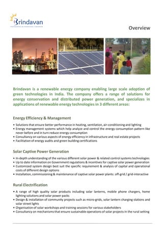 Overview




Brindavan is a renewable energy company enabling large scale adoption of
green technologies in India. The company offers a range of solutions for
energy conservation and distributed power generation, and specializes in
applications of renewable energy technologies in 3 different areas:


Energy Efficiency & Management
• Solutions that ensure better performance in heating, ventilation, air-conditioning and lighting
• Energy management systems which help analyze and control the energy consumption pattern like
  never before and in turn reduce energy consumption
• Consultancy on various aspects of energy efficiency in infrastructure and real estate projects
• Facilitation of energy audits and green building certifications


Solar Captive Power Generation
• In-depth understanding of the various different solar power & related control systems technologies
• Up to date information on Government regulations & incentives for captive solar power generation
• Customized system design best suit the specific requirement & analysis of capital and operational
  costs of different design options
• Installation, commissioning & maintenance of captive solar power plants: off-grid / grid-interactive


Rural Electrification
• A range of high quality solar products including solar lanterns, mobile phone chargers, home
  lighting solutions and solar power packs
• Design & installation of community projects such as micro-grids, solar lantern charging stations and
  solar street lights
• Organisation of solar workshops and training sessions for various stakeholders
• Consultancy on mechanisms that ensure sustainable operations of solar projects in the rural setting
 
