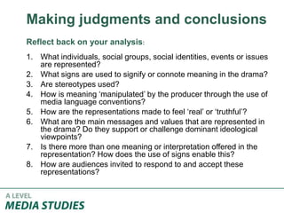 Making judgments and conclusions
Reflect back on your analysis:
1. What individuals, social groups, social identities, events or issues
are represented?
2. What signs are used to signify or connote meaning in the drama?
3. Are stereotypes used?
4. How is meaning ‘manipulated’ by the producer through the use of
media language conventions?
5. How are the representations made to feel ‘real’ or ‘truthful’?
6. What are the main messages and values that are represented in
the drama? Do they support or challenge dominant ideological
viewpoints?
7. Is there more than one meaning or interpretation offered in the
representation? How does the use of signs enable this?
8. How are audiences invited to respond to and accept these
representations?
 