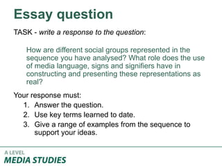 Essay question
TASK - write a response to the question:
How are different social groups represented in the
sequence you have analysed? What role does the use
of media language, signs and signifiers have in
constructing and presenting these representations as
real?
Your response must:
1. Answer the question.
2. Use key terms learned to date.
3. Give a range of examples from the sequence to
support your ideas.
 