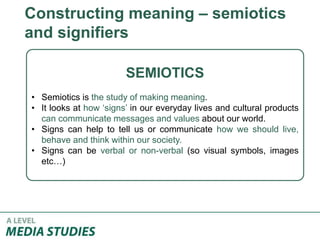 Constructing meaning – semiotics
and signifiers
SEMIOTICS
• Semiotics is the study of making meaning.
• It looks at how ‘signs’ in our everyday lives and cultural products
can communicate messages and values about our world.
• Signs can help to tell us or communicate how we should live,
behave and think within our society.
• Signs can be verbal or non-verbal (so visual symbols, images
etc…)
 