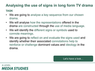 TASK
• We are going to analyse a key sequence from our chosen
drama.
• We will analyse how the representations offered in the
drama are constructed through the use of media language.
• We will identify the different signs or symbols used to
connote meanings.
• We are going to reflect on and evaluate the signs used and
identify whether their associated connotations help to
reinforce or challenge dominant values and ideology in the
drama.
Analysing the use of signs in long form TV drama
Let’s have a look…
 