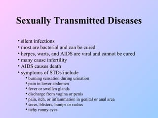 Sexually Transmitted Diseases silent infections most are bacterial and can be cured herpes, warts, and AIDS are viral and cannot be cured many cause infertility AIDS causes death symptoms of STDs include burning sensation during urination pain in lower abdomen fever or swollen glands discharge from vagina or penis pain, itch, or inflammation in genital or anal area sores, blisters, bumps or rashes itchy runny eyes 