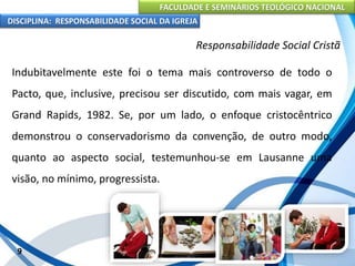 FACULDADE E SEMINÁRIOS TEOLÓGICO NACIONAL
DISCIPLINA: RESPONSABILIDADE SOCIAL DA IGREJA
Indubitavelmente este foi o tema mais controverso de todo o
Pacto, que, inclusive, precisou ser discutido, com mais vagar, em
Grand Rapids, 1982. Se, por um lado, o enfoque cristocêntrico
demonstrou o conservadorismo da convenção, de outro modo,
quanto ao aspecto social, testemunhou-se em Lausanne uma
visão, no mínimo, progressista.
9
Responsabilidade Social Cristã
 
