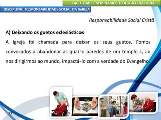 FACULDADE E SEMINÁRIOS TEOLÓGICO NACIONAL
DISCIPLINA: RESPONSABILIDADE SOCIAL DA IGREJA
A) Deixando os guetos eclesiásticos
A Igreja foi chamada para deixar os seus guetos. Fomos
convocados a abandonar as quatro paredes de um templo c, ao
nos dirigirmos ao mundo, impactá-lo com a verdade do Evangelho.
11
Responsabilidade Social Cristã
 