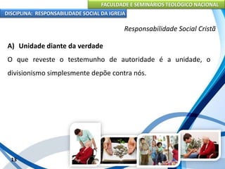 FACULDADE E SEMINÁRIOS TEOLÓGICO NACIONAL
DISCIPLINA: RESPONSABILIDADE SOCIAL DA IGREJA
A) Unidade diante da verdade
O que reveste o testemunho de autoridade é a unidade, o
divisionismo simplesmente depõe contra nós.
13
Responsabilidade Social Cristã
 