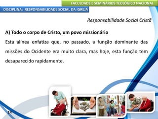FACULDADE E SEMINÁRIOS TEOLÓGICO NACIONAL
DISCIPLINA: RESPONSABILIDADE SOCIAL DA IGREJA
A) Todo o corpo de Cristo, um povo missionário
Esta alínea enfatiza que, no passado, a função dominante das
missões do Ocidente era muito clara, mas hoje, esta função tem
desaparecido rapidamente.
14
Responsabilidade Social Cristã
 