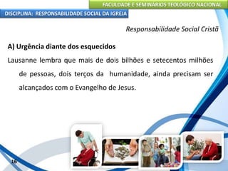 FACULDADE E SEMINÁRIOS TEOLÓGICO NACIONAL
DISCIPLINA: RESPONSABILIDADE SOCIAL DA IGREJA
A) Urgência diante dos esquecidos
Lausanne lembra que mais de dois bilhões e setecentos milhões
de pessoas, dois terços da humanidade, ainda precisam ser
alcançados com o Evangelho de Jesus.
16
Responsabilidade Social Cristã
 