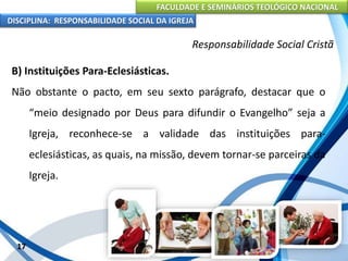 FACULDADE E SEMINÁRIOS TEOLÓGICO NACIONAL
DISCIPLINA: RESPONSABILIDADE SOCIAL DA IGREJA
B) Instituições Para-Eclesiásticas.
Não obstante o pacto, em seu sexto parágrafo, destacar que o
“meio designado por Deus para difundir o Evangelho” seja a
Igreja, reconhece-se a validade das instituições para-
eclesiásticas, as quais, na missão, devem tornar-se parceiras da
Igreja.
17
Responsabilidade Social Cristã
 