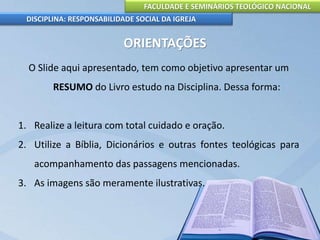 FACULDADE E SEMINÁRIOS TEOLÓGICO NACIONAL
DISCIPLINA: RESPONSABILIDADE SOCIAL DA IGREJA
ORIENTAÇÕES
O Slide aqui apresentado, tem como objetivo apresentar um
RESUMO do Livro estudo na Disciplina. Dessa forma:
1. Realize a leitura com total cuidado e oração.
2. Utilize a Bíblia, Dicionários e outras fontes teológicas para
acompanhamento das passagens mencionadas.
3. As imagens são meramente ilustrativas.
 