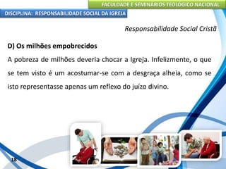 FACULDADE E SEMINÁRIOS TEOLÓGICO NACIONAL
DISCIPLINA: RESPONSABILIDADE SOCIAL DA IGREJA
D) Os milhões empobrecidos
A pobreza de milhões deveria chocar a Igreja. Infelizmente, o que
se tem visto é um acostumar-se com a desgraça alheia, como se
isto representasse apenas um reflexo do juízo divino.
18
Responsabilidade Social Cristã
 