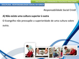 FACULDADE E SEMINÁRIOS TEOLÓGICO NACIONAL
DISCIPLINA: RESPONSABILIDADE SOCIAL DA IGREJA
A) Não existe uma cultura superior à outra
O Evangelho não pressupõe a superioridade de uma cultura sobre
outra.
19
Responsabilidade Social Cristã
 