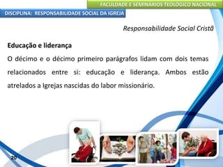 FACULDADE E SEMINÁRIOS TEOLÓGICO NACIONAL
DISCIPLINA: RESPONSABILIDADE SOCIAL DA IGREJA
Educação e liderança
O décimo e o décimo primeiro parágrafos lidam com dois temas
relacionados entre si: educação e liderança. Ambos estão
atrelados a Igrejas nascidas do labor missionário.
20
Responsabilidade Social Cristã
 