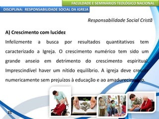 FACULDADE E SEMINÁRIOS TEOLÓGICO NACIONAL
DISCIPLINA: RESPONSABILIDADE SOCIAL DA IGREJA
A) Crescimento com lucidez
Infelizmente a busca por resultados quantitativos tem
caracterizado a Igreja. O crescimento numérico tem sido um
grande anseio em detrimento do crescimento espiritual.
Imprescindível haver um nítido equilíbrio. A igreja deve crescer
numericamente sem prejuízos à educação e ao amadurecimento.
21
Responsabilidade Social Cristã
 