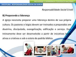 FACULDADE E SEMINÁRIOS TEOLÓGICO NACIONAL
DISCIPLINA: RESPONSABILIDADE SOCIAL DA IGREJA
B) Preparando a liderança
A Igreja necessita preparar uma liderança dentro de sua própria
cultura. Os pastores e leigos devem ser treinados e preparados em
doutrina, discipulado, evangelização, edificação e serviço. Esse
treinamento deve ser desenvolvido a partir de iniciativas locais
ativas e criativas e sob o esteio do padrão bíblico.
22
Responsabilidade Social Cristã
 