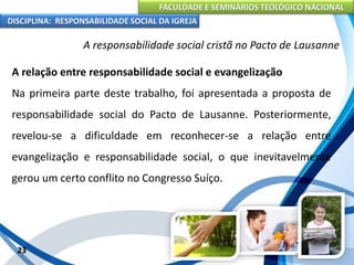 FACULDADE E SEMINÁRIOS TEOLÓGICO NACIONAL
DISCIPLINA: RESPONSABILIDADE SOCIAL DA IGREJA
A relação entre responsabilidade social e evangelização
Na primeira parte deste trabalho, foi apresentada a proposta de
responsabilidade social do Pacto de Lausanne. Posteriormente,
revelou-se a dificuldade em reconhecer-se a relação entre
evangelização e responsabilidade social, o que inevitavelmente
gerou um certo conflito no Congresso Suíço.
23
A responsabilidade social cristã no Pacto de Lausanne
 