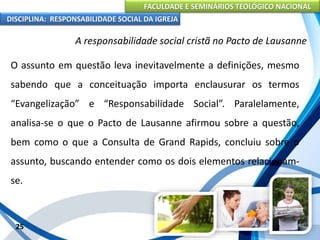 FACULDADE E SEMINÁRIOS TEOLÓGICO NACIONAL
DISCIPLINA: RESPONSABILIDADE SOCIAL DA IGREJA
O assunto em questão leva inevitavelmente a definições, mesmo
sabendo que a conceituação importa enclausurar os termos
“Evangelização” e “Responsabilidade Social”. Paralelamente,
analisa-se o que o Pacto de Lausanne afirmou sobre a questão,
bem como o que a Consulta de Grand Rapids, concluiu sobre o
assunto, buscando entender como os dois elementos relacionam-
se.
25
A responsabilidade social cristã no Pacto de Lausanne
 