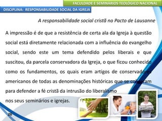 FACULDADE E SEMINÁRIOS TEOLÓGICO NACIONAL
DISCIPLINA: RESPONSABILIDADE SOCIAL DA IGREJA
A impressão é de que a resistência de certa ala da Igreja à questão
social está diretamente relacionada com a influência do evangelho
social, sendo este um tema defendido pelos liberais e que
suscitou, da parcela conservadora da Igreja, o que ficou conhecido
como os fundamentos, os quais eram artigos de conservadores
americanos de todas as denominações históricas que se coligaram
para defender a fé cristã da intrusão do liberalismo
nos seus seminários e igrejas.
26
A responsabilidade social cristã no Pacto de Lausanne
 
