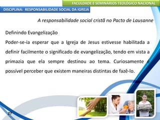 FACULDADE E SEMINÁRIOS TEOLÓGICO NACIONAL
DISCIPLINA: RESPONSABILIDADE SOCIAL DA IGREJA
Definindo Evangelização
Poder-se-ia esperar que a Igreja de Jesus estivesse habilitada a
definir facilmente o significado de evangelização, tendo em vista a
primazia que ela sempre destinou ao tema. Curiosamente é
possível perceber que existem maneiras distintas de fazê-lo.
27
A responsabilidade social cristã no Pacto de Lausanne
 