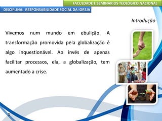 FACULDADE E SEMINÁRIOS TEOLÓGICO NACIONAL
DISCIPLINA: RESPONSABILIDADE SOCIAL DA IGREJA
Vivemos num mundo em ebulição. A
transformação promovida pela globalização é
algo inquestionável. Ao invés de apenas
facilitar processos, ela, a globalização, tem
aumentado a crise.
1
Introdução
 