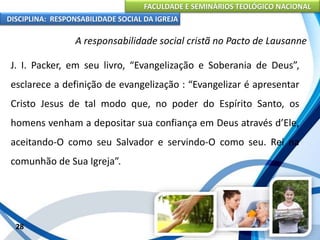FACULDADE E SEMINÁRIOS TEOLÓGICO NACIONAL
DISCIPLINA: RESPONSABILIDADE SOCIAL DA IGREJA
J. I. Packer, em seu livro, “Evangelização e Soberania de Deus”,
esclarece a definição de evangelização : “Evangelizar é apresentar
Cristo Jesus de tal modo que, no poder do Espírito Santo, os
homens venham a depositar sua confiança em Deus através d’Ele,
aceitando-O como seu Salvador e servindo-O como seu. Rei na
comunhão de Sua Igreja”.
28
A responsabilidade social cristã no Pacto de Lausanne
 