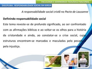 FACULDADE E SEMINÁRIOS TEOLÓGICO NACIONAL
DISCIPLINA: RESPONSABILIDADE SOCIAL DA IGREJA
Definindo responsabilidade social
Este tema reveste-se de profundo significado, ao ser confrontado
com as afirmações bíblicas e ao voltar-se os olhos para a história
da cristandade e ainda, ao constatar-se a crise social, cujas
estruturas encontram-se marcadas e maculadas pelo pecado e
pela injustiça.
30
A responsabilidade social cristã no Pacto de Lausanne
 