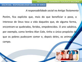 FACULDADE E SEMINÁRIOS TEOLÓGICO NACIONAL
DISCIPLINA: RESPONSABILIDADE SOCIAL DA IGREJA
Porém, fica explícito que, mais do que beneficiar o povo, o
interesse de Deus toca a vida daqueles que, de alguma forma,
encontram-se quebrados, feridos, empobrecidos. O ano sabático,
por exemplo, como lembra Alan Cole, tinha o único propósito de
que os pobres pudessem comer e, depois deles, os animais do
campo.
31
A responsabilidade social no Antigo Testamento
 