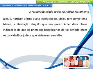 FACULDADE E SEMINÁRIOS TEOLÓGICO NACIONAL
DISCIPLINA: RESPONSABILIDADE SOCIAL DA IGREJA
Já R. K. Harrison afirma que a legislação do Jubileu tem como tema
básico, a libertação daquilo que era preso. A lei dava claras
indicações de que os primeiros beneficiários de tal período eram
os concidadãos judeus que viviam em servidão.
32
A responsabilidade social no Antigo Testamento
 