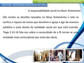 FACULDADE E SEMINÁRIOS TEOLÓGICO NACIONAL
DISCIPLINA: RESPONSABILIDADE SOCIAL DA IGREJA
São muitos os desafios lançados no Novo Testamento e nele se
verifica a riqueza de textos que desafiam a Igreja a agir de maneira
solidária e justa diante da realidade social em que está inserida.
Tiago 2.14-16 fala-nos sobre a necessidade de a fé tornar-se uma
realidade mais contundente por meio das obras.
33
A responsabilidade social no Novo Testamento
 