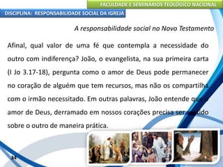 FACULDADE E SEMINÁRIOS TEOLÓGICO NACIONAL
DISCIPLINA: RESPONSABILIDADE SOCIAL DA IGREJA
Afinal, qual valor de uma fé que contempla a necessidade do
outro com indiferença? João, o evangelista, na sua primeira carta
(I Jo 3.17-18), pergunta como o amor de Deus pode permanecer
no coração de alguém que tem recursos, mas não os compartilha
com o irmão necessitado. Em outras palavras, João entende que o
amor de Deus, derramado em nossos corações precisa ser vertido
sobre o outro de maneira prática.
34
A responsabilidade social no Novo Testamento
 