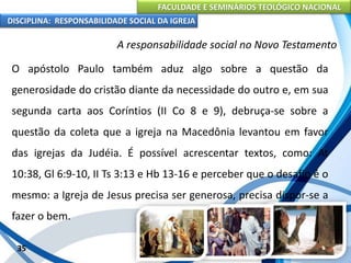 FACULDADE E SEMINÁRIOS TEOLÓGICO NACIONAL
DISCIPLINA: RESPONSABILIDADE SOCIAL DA IGREJA
O apóstolo Paulo também aduz algo sobre a questão da
generosidade do cristão diante da necessidade do outro e, em sua
segunda carta aos Coríntios (II Co 8 e 9), debruça-se sobre a
questão da coleta que a igreja na Macedônia levantou em favor
das igrejas da Judéia. É possível acrescentar textos, como: At
10:38, Gl 6:9-10, II Ts 3:13 e Hb 13-16 e perceber que o desafio é o
mesmo: a Igreja de Jesus precisa ser generosa, precisa dispor-se a
fazer o bem.
35
A responsabilidade social no Novo Testamento
 