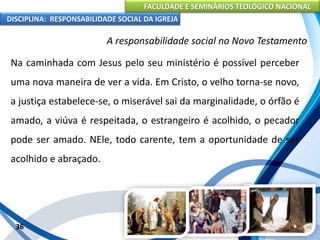 FACULDADE E SEMINÁRIOS TEOLÓGICO NACIONAL
DISCIPLINA: RESPONSABILIDADE SOCIAL DA IGREJA
Na caminhada com Jesus pelo seu ministério é possível perceber
uma nova maneira de ver a vida. Em Cristo, o velho torna-se novo,
a justiça estabelece-se, o miserável sai da marginalidade, o órfão é
amado, a viúva é respeitada, o estrangeiro é acolhido, o pecador
pode ser amado. NEle, todo carente, tem a oportunidade de ser
acolhido e abraçado.
36
A responsabilidade social no Novo Testamento
 