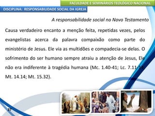 FACULDADE E SEMINÁRIOS TEOLÓGICO NACIONAL
DISCIPLINA: RESPONSABILIDADE SOCIAL DA IGREJA
Causa verdadeiro encanto a menção feita, repetidas vezes, pelos
evangelistas acerca da palavra compaixão como parte do
ministério de Jesus. Ele via as multidões e compadecia-se delas. O
sofrimento do ser humano sempre atraiu a atenção de Jesus, Ele
não era indiferente à tragédia humana (Mc. 1.40-41; Lc. 7.11-14;
Mt. 14.14; Mt. 15.32).
37
A responsabilidade social no Novo Testamento
 