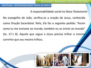 FACULDADE E SEMINÁRIOS TEOLÓGICO NACIONAL
DISCIPLINA: RESPONSABILIDADE SOCIAL DA IGREJA
No evangelho de João, verifica-se a oração de Jesus, conhecida
como Oração Sacerdotal. Nela, Ele faz o seguinte pedido: “Assim
como tu me enviaste ao mundo, também eu os enviei ao mundo”
(Jo. 17.1 8). Aquele que segue a Jesus precisa trilhar o mesmo
caminho que seu mestre trilhou.
39
A responsabilidade social no Novo Testamento
 