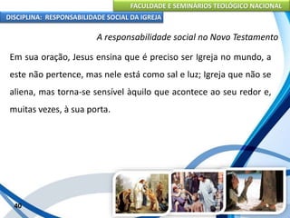 FACULDADE E SEMINÁRIOS TEOLÓGICO NACIONAL
DISCIPLINA: RESPONSABILIDADE SOCIAL DA IGREJA
Em sua oração, Jesus ensina que é preciso ser Igreja no mundo, a
este não pertence, mas nele está como sal e luz; Igreja que não se
aliena, mas torna-se sensível àquilo que acontece ao seu redor e,
muitas vezes, à sua porta.
40
A responsabilidade social no Novo Testamento
 