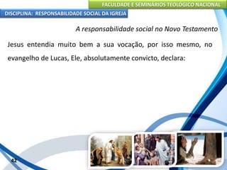 FACULDADE E SEMINÁRIOS TEOLÓGICO NACIONAL
DISCIPLINA: RESPONSABILIDADE SOCIAL DA IGREJA
Jesus entendia muito bem a sua vocação, por isso mesmo, no
evangelho de Lucas, Ele, absolutamente convicto, declara:
42
A responsabilidade social no Novo Testamento
 