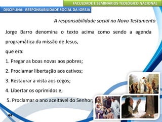 FACULDADE E SEMINÁRIOS TEOLÓGICO NACIONAL
DISCIPLINA: RESPONSABILIDADE SOCIAL DA IGREJA
Jorge Barro denomina o texto acima como sendo a agenda
programática da missão de Jesus,
que era:
1. Pregar as boas novas aos pobres;
2. Proclamar libertação aos cativos;
3. Restaurar a vista aos cegos;
4. Libertar os oprimidos e;
5. Proclamar o ano aceitável do Senhor;
44
A responsabilidade social no Novo Testamento
 