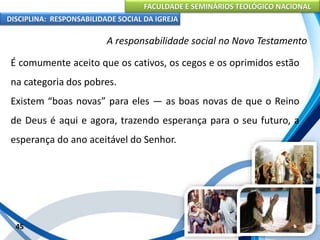 FACULDADE E SEMINÁRIOS TEOLÓGICO NACIONAL
DISCIPLINA: RESPONSABILIDADE SOCIAL DA IGREJA
É comumente aceito que os cativos, os cegos e os oprimidos estão
na categoria dos pobres.
Existem “boas novas” para eles — as boas novas de que o Reino
de Deus é aqui e agora, trazendo esperança para o seu futuro, a
esperança do ano aceitável do Senhor.
45
A responsabilidade social no Novo Testamento
 