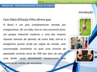 FACULDADE E SEMINÁRIOS TEOLÓGICO NACIONAL
DISCIPLINA: RESPONSABILIDADE SOCIAL DA IGREJA
Caio Fábio D’Araújo Filho afirma que:
O Brasil é um país completamente tomado por
antagonismos. De um lado, tem-se uma economia forte,
um parque industrial moderno e uma das maiores
riquezas naturais do planeta; de outro lado, tem-se a
sexagésima quarta renda per capita do mundo, uma
concentração econômica na qual urna minoria da
população controla cerca de 70% dos bens do país, e
uma dívida social descomunal, caracterizada pela
existência de milhões de miseráveis.
3
Introdução
 